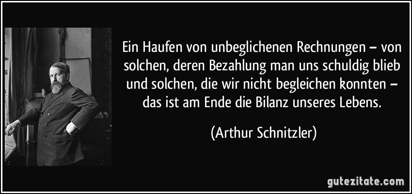 Ein Haufen von unbeglichenen Rechnungen – von solchen, deren Bezahlung man uns schuldig blieb und solchen, die wir nicht begleichen konnten – das ist am Ende die Bilanz unseres Lebens. (Arthur Schnitzler)