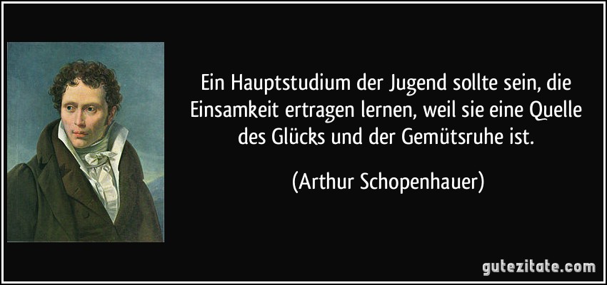 Ein Hauptstudium der Jugend sollte sein, die Einsamkeit ertragen lernen, weil sie eine Quelle des Glücks und der Gemütsruhe ist. (Arthur Schopenhauer)