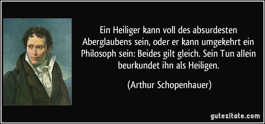 Ein Heiliger kann voll des absurdesten Aberglaubens sein, oder er kann umgekehrt ein Philosoph sein: Beides gilt gleich. Sein Tun allein beurkundet ihn als Heiligen. (Arthur Schopenhauer)