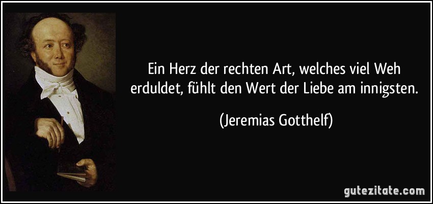 Ein Herz der rechten Art, welches viel Weh erduldet, fühlt den Wert der Liebe am innigsten. (Jeremias Gotthelf)