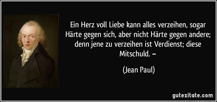 Ein Herz voll Liebe kann alles verzeihen, sogar Härte gegen sich, aber nicht Härte gegen andere; denn jene zu verzeihen ist Verdienst; diese Mitschuld. – (Jean Paul)