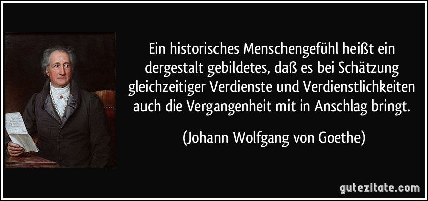 Ein historisches Menschengefühl heißt ein dergestalt gebildetes, daß es bei Schätzung gleichzeitiger Verdienste und Verdienstlichkeiten auch die Vergangenheit mit in Anschlag bringt. (Johann Wolfgang von Goethe)