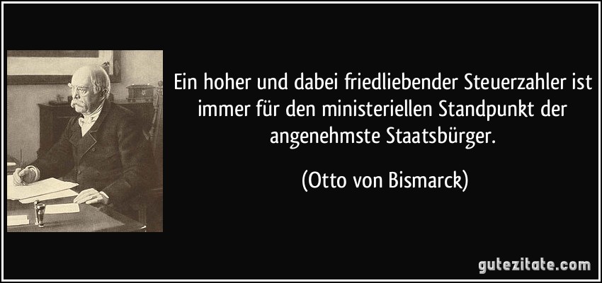 Ein hoher und dabei friedliebender Steuerzahler ist immer für den ministeriellen Standpunkt der angenehmste Staatsbürger. (Otto von Bismarck)