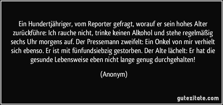 Ein Hundertjähriger, vom Reporter gefragt, worauf er sein hohes Alter zurückführe: Ich rauche nicht, trinke keinen Alkohol und stehe regelmäßig sechs Uhr morgens auf. Der Pressemann zweifelt: Ein Onkel von mir verhielt sich ebenso. Er ist mit fünfundsiebzig gestorben. Der Alte lächelt: Er hat die gesunde Lebensweise eben nicht lange genug durchgehalten! (Anonym)