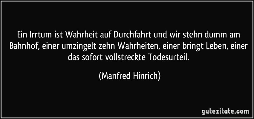 Ein Irrtum ist Wahrheit auf Durchfahrt und wir stehn dumm am Bahnhof, einer umzingelt zehn Wahrheiten, einer bringt Leben, einer das sofort vollstreckte Todesurteil. (Manfred Hinrich)