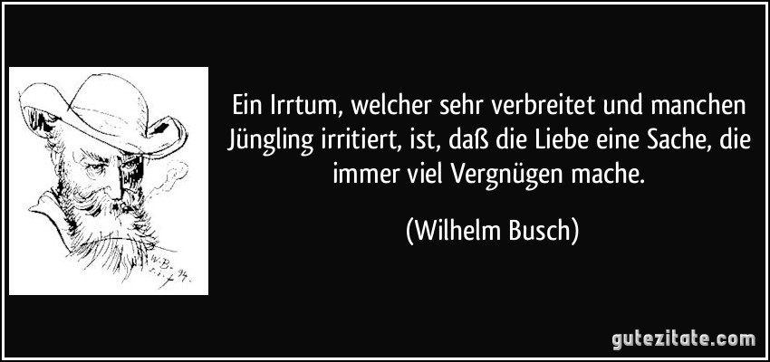 Ein Irrtum, welcher sehr verbreitet und manchen Jüngling irritiert, ist, daß die Liebe eine Sache, die immer viel Vergnügen mache. (Wilhelm Busch)