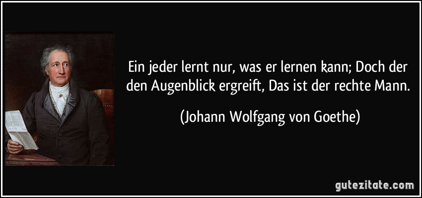 Ein jeder lernt nur, was er lernen kann; / Doch der den Augenblick ergreift, / Das ist der rechte Mann. (Johann Wolfgang von Goethe)