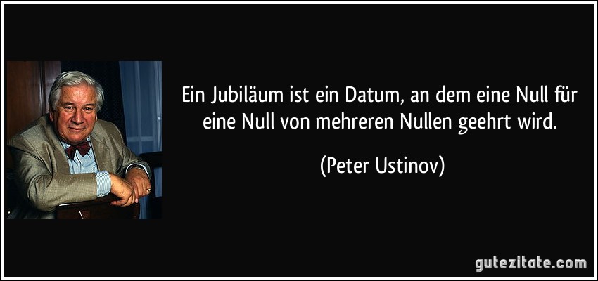Ein Jubiläum ist ein Datum, an dem eine Null für eine Null von mehreren Nullen geehrt wird. (Peter Ustinov)