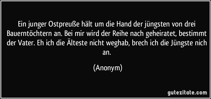 Ein junger Ostpreuße hält um die Hand der jüngsten von drei Bauerntöchtern an. Bei mir wird der Reihe nach geheiratet, bestimmt der Vater. Eh ich die Älteste nicht weghab, brech ich die Jüngste nich an. (Anonym)