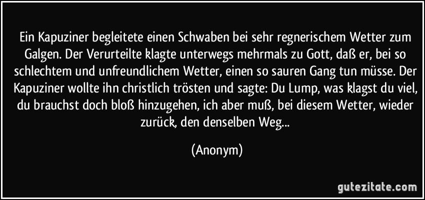 Ein Kapuziner begleitete einen Schwaben bei sehr regnerischem Wetter zum Galgen. Der Verurteilte klagte unterwegs mehrmals zu Gott, daß er, bei so schlechtem und unfreundlichem Wetter, einen so sauren Gang tun müsse. Der Kapuziner wollte ihn christlich trösten und sagte: Du Lump, was klagst du viel, du brauchst doch bloß hinzugehen, ich aber muß, bei diesem Wetter, wieder zurück, den denselben Weg... (Anonym)