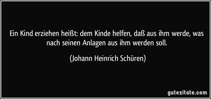 Ein Kind erziehen heißt: dem Kinde helfen, daß aus ihm werde, was nach seinen Anlagen aus ihm werden soll. (Johann Heinrich Schüren)