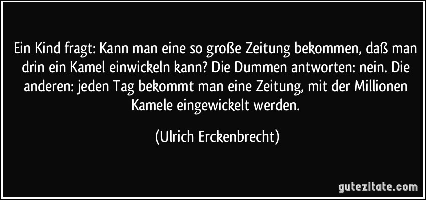 Ein Kind fragt: Kann man eine so große Zeitung bekommen, daß man drin ein Kamel einwickeln kann? Die Dummen antworten: nein. Die anderen: jeden Tag bekommt man eine Zeitung, mit der Millionen Kamele eingewickelt werden. (Ulrich Erckenbrecht)