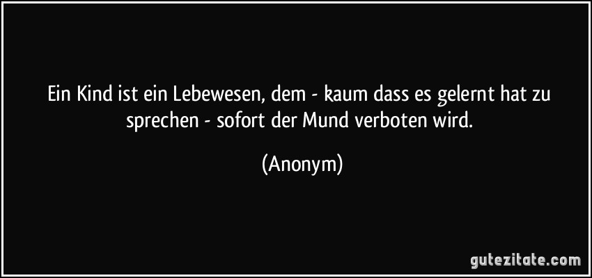 Ein Kind ist ein Lebewesen, dem - kaum dass es gelernt hat zu sprechen - sofort der Mund verboten wird. (Anonym)