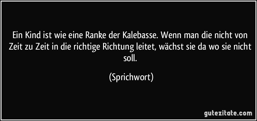 Ein Kind ist wie eine Ranke der Kalebasse. Wenn man die nicht von Zeit zu Zeit in die richtige Richtung leitet, wächst sie da wo sie nicht soll. (Sprichwort)