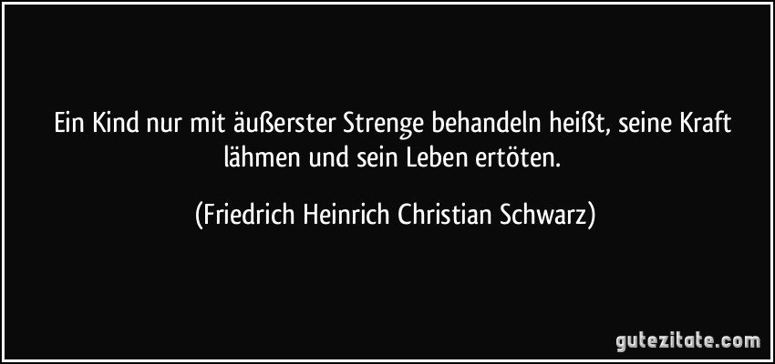 Ein Kind nur mit äußerster Strenge behandeln heißt, seine Kraft lähmen und sein Leben ertöten. (Friedrich Heinrich Christian Schwarz)