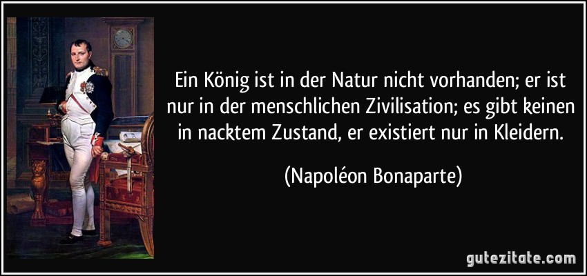 Ein König ist in der Natur nicht vorhanden; er ist nur in der menschlichen Zivilisation; es gibt keinen in nacktem Zustand, er existiert nur in Kleidern. (Napoléon Bonaparte)