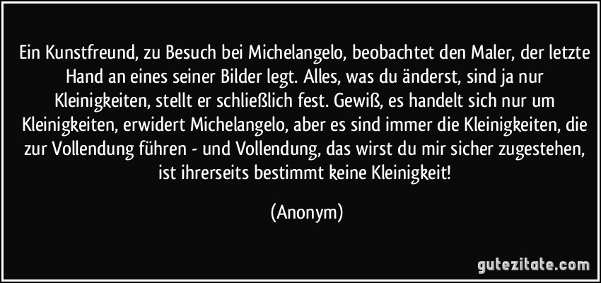 Ein Kunstfreund, zu Besuch bei Michelangelo, beobachtet den Maler, der letzte Hand an eines seiner Bilder legt. Alles, was du änderst, sind ja nur Kleinigkeiten, stellt er schließlich fest. Gewiß, es handelt sich nur um Kleinigkeiten, erwidert Michelangelo, aber es sind immer die Kleinigkeiten, die zur Vollendung führen - und Vollendung, das wirst du mir sicher zugestehen, ist ihrerseits bestimmt keine Kleinigkeit! (Anonym)