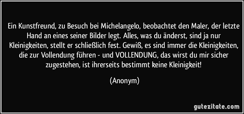 Ein Kunstfreund, zu Besuch bei Michelangelo, beobachtet den Maler, der letzte Hand an eines seiner Bilder legt. Alles, was du änderst, sind ja nur Kleinigkeiten, stellt er schließlich fest. Gewiß, es sind immer die Kleinigkeiten, die zur Vollendung führen - und VOLLENDUNG, das wirst du mir sicher zugestehen, ist ihrerseits bestimmt keine Kleinigkeit! (Anonym)