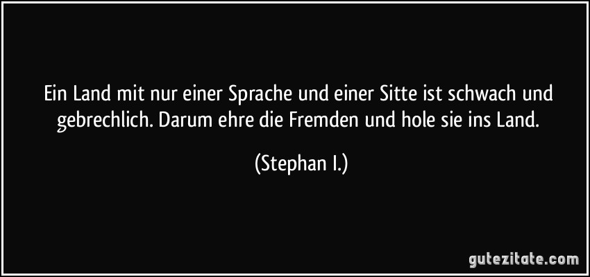 Ein Land mit nur einer Sprache und einer Sitte ist schwach und gebrechlich. Darum ehre die Fremden und hole sie ins Land. (Stephan I.)