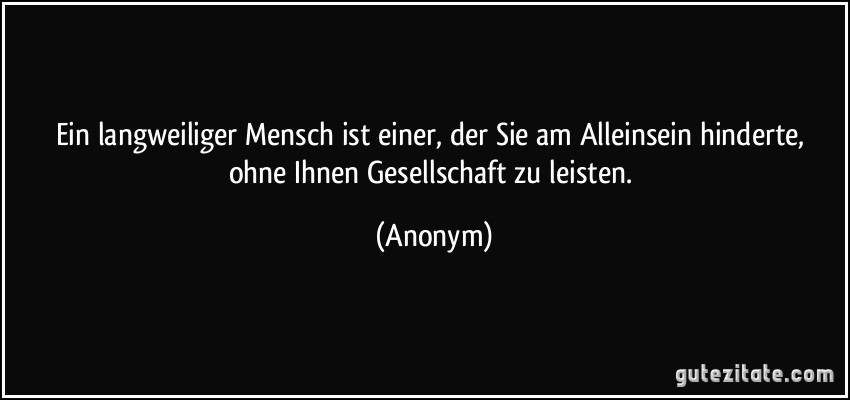 Ein langweiliger Mensch ist einer, der Sie am Alleinsein hinderte, ohne Ihnen Gesellschaft zu leisten. (Anonym)