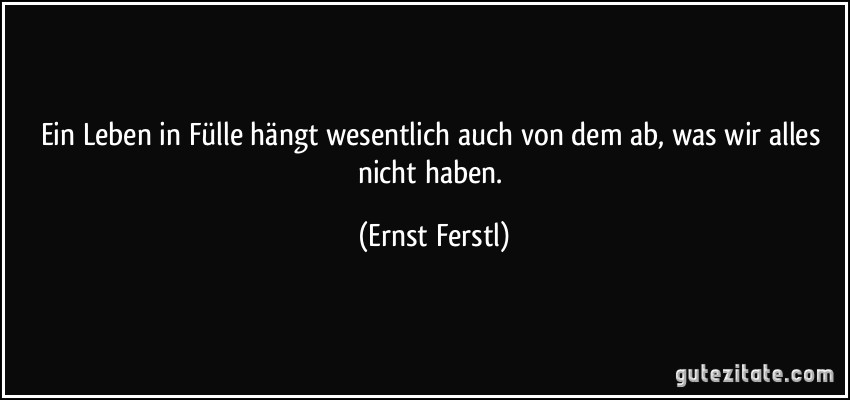 Ein Leben in Fülle hängt wesentlich auch von dem ab, was wir alles nicht haben. (Ernst Ferstl)