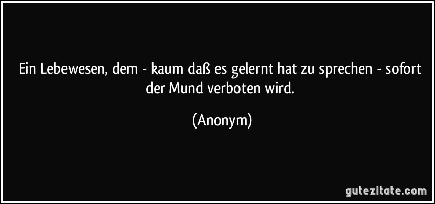 Ein Lebewesen, dem - kaum daß es gelernt hat zu sprechen - sofort der Mund verboten wird. (Anonym)