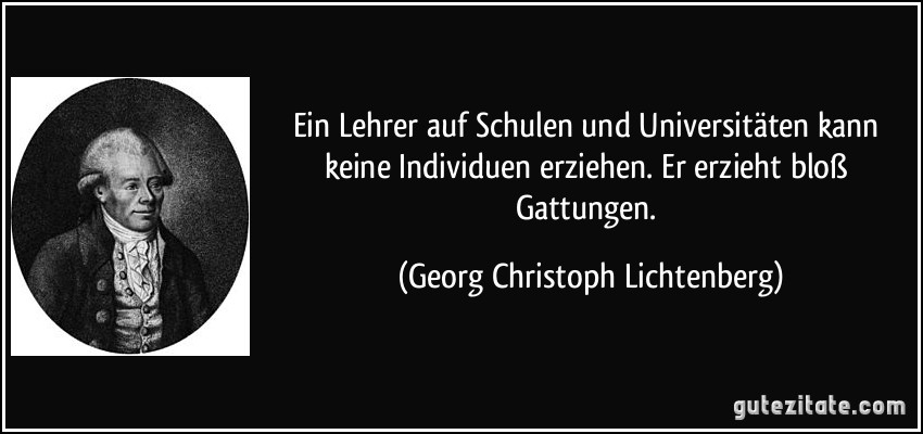 Ein Lehrer auf Schulen und Universitäten kann keine Individuen erziehen. Er erzieht bloß Gattungen. (Georg Christoph Lichtenberg)