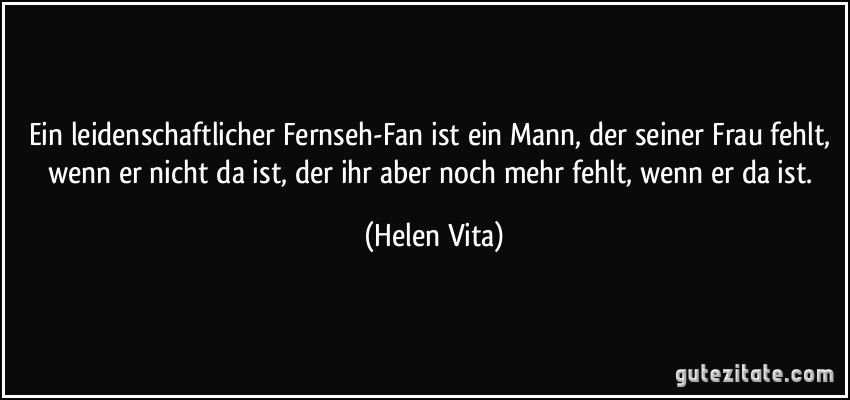 Ein leidenschaftlicher Fernseh-Fan ist ein Mann, der seiner Frau fehlt, wenn er nicht da ist, der ihr aber noch mehr fehlt, wenn er da ist. (Helen Vita)