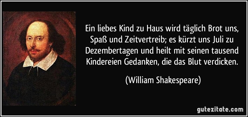 Ein liebes Kind zu Haus wird täglich Brot uns, Spaß und Zeitvertreib; es kürzt uns Juli zu Dezembertagen und heilt mit seinen tausend Kindereien Gedanken, die das Blut verdicken. (William Shakespeare)