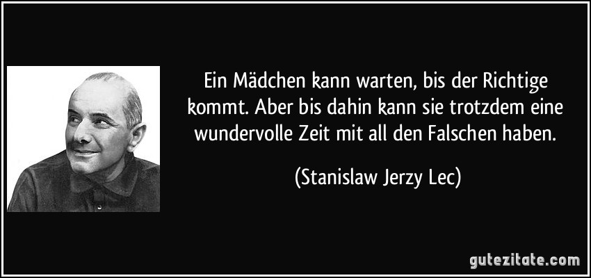 Ein Mädchen kann warten, bis der Richtige kommt. Aber bis dahin kann sie trotzdem eine wundervolle Zeit mit all den Falschen haben. (Stanislaw Jerzy Lec) Ein Mädchen kann warten, bis der Richtige kommt. Aber bis dahin kann sie trotzdem eine wundervolle Zeit mit all den Falschen haben. (Stanislaw Jerzy Lec)