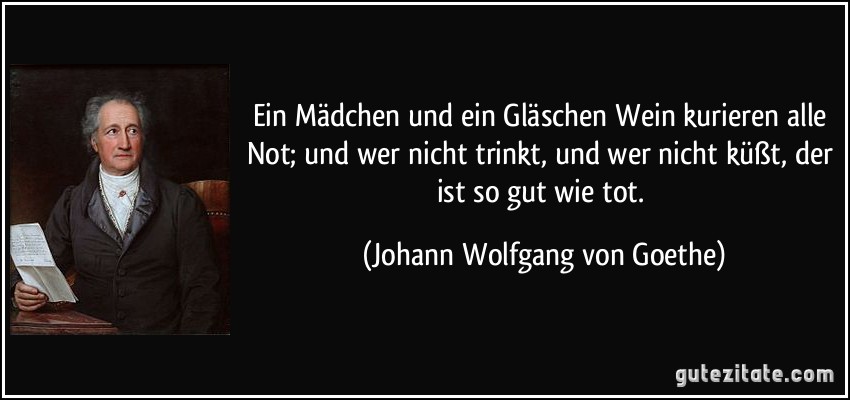 Ein Mädchen und ein Gläschen Wein kurieren alle Not; und wer nicht trinkt, und wer nicht küßt, der ist so gut wie tot. (Johann Wolfgang von Goethe)