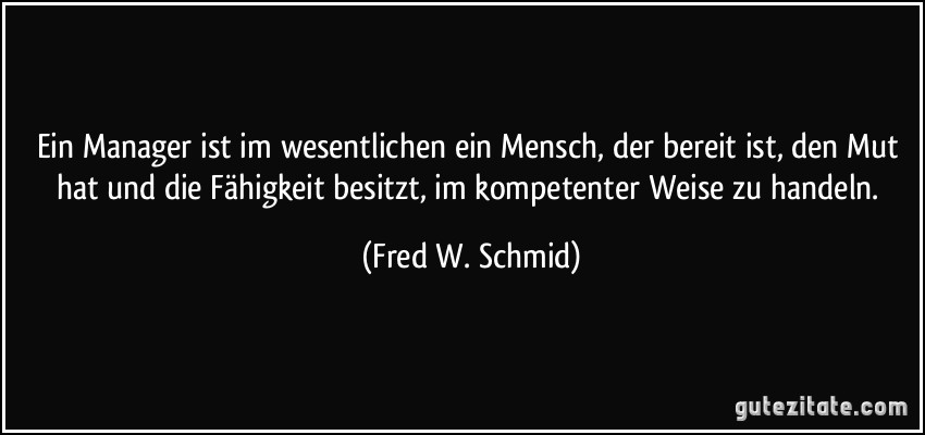 Ein Manager ist im wesentlichen ein Mensch, der bereit ist, den Mut hat und die Fähigkeit besitzt, im kompetenter Weise zu handeln. (Fred W. Schmid)