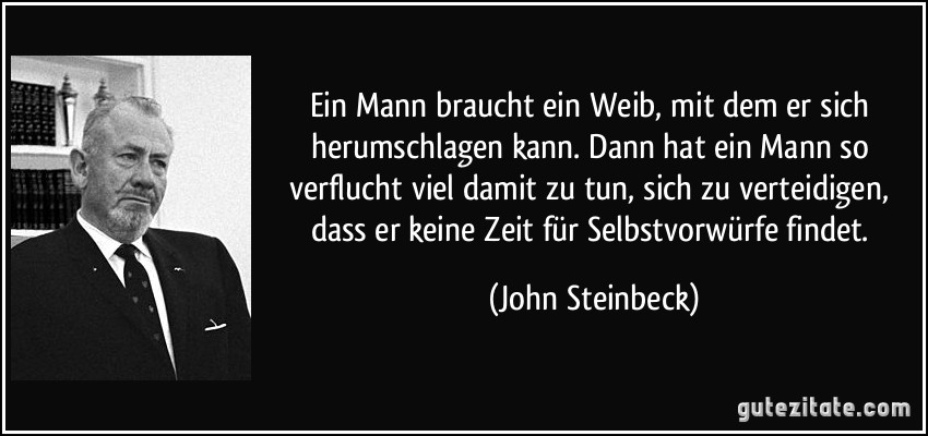 Ein Mann braucht ein Weib, mit dem er sich herumschlagen kann. Dann hat ein Mann so verflucht viel damit zu tun, sich zu verteidigen, dass er keine Zeit für Selbstvorwürfe findet. (John Steinbeck)