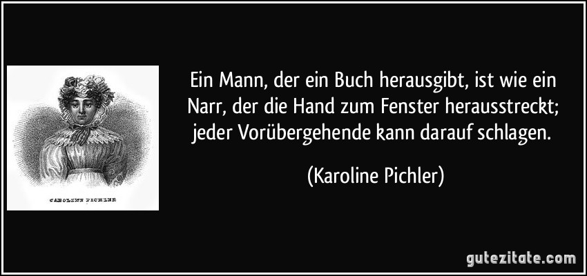 Ein Mann, der ein Buch herausgibt, ist wie ein Narr, der die Hand zum Fenster herausstreckt; jeder Vorübergehende kann darauf schlagen. (Karoline Pichler)