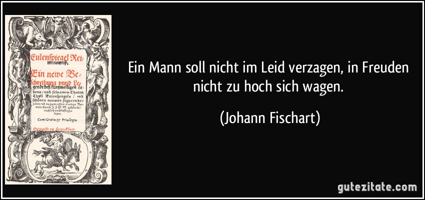 Ein Mann soll nicht im Leid verzagen, in Freuden nicht zu hoch sich wagen. (Johann Fischart)