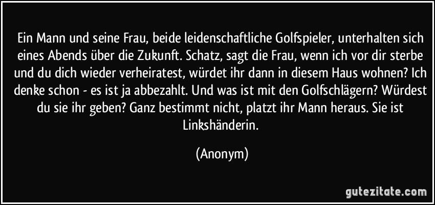 Ein Mann und seine Frau, beide leidenschaftliche Golfspieler, unterhalten sich eines Abends über die Zukunft. Schatz, sagt die Frau, wenn ich vor dir sterbe und du dich wieder verheiratest, würdet ihr dann in diesem Haus wohnen? Ich denke schon - es ist ja abbezahlt. Und was ist mit den Golfschlägern? Würdest du sie ihr geben? Ganz bestimmt nicht, platzt ihr Mann heraus. Sie ist Linkshänderin. (Anonym)