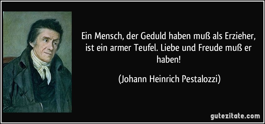 Ein Mensch, der Geduld haben muß als Erzieher, ist ein armer Teufel. Liebe und Freude muß er haben! (Johann Heinrich Pestalozzi)