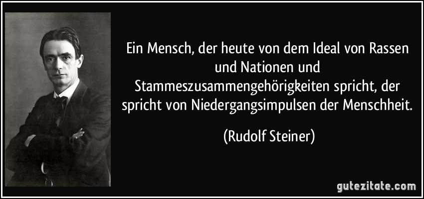Ein Mensch, der heute von dem Ideal von Rassen und Nationen und Stammeszusammengehörigkeiten spricht, der spricht von Niedergangsimpulsen der Menschheit. (Rudolf Steiner)