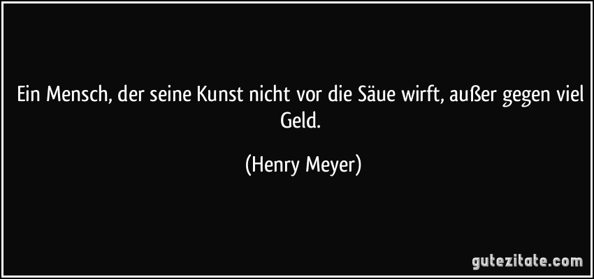 Ein Mensch, der seine Kunst nicht vor die Säue wirft, außer gegen viel Geld. (Henry Meyer)