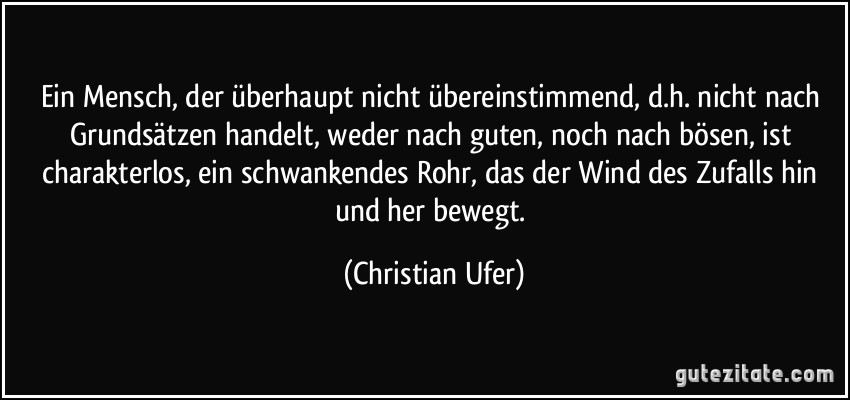 Ein Mensch, der überhaupt nicht übereinstimmend, d.h. nicht nach Grundsätzen handelt, weder nach guten, noch nach bösen, ist charakterlos, ein schwankendes Rohr, das der Wind des Zufalls hin und her bewegt. (Christian Ufer)