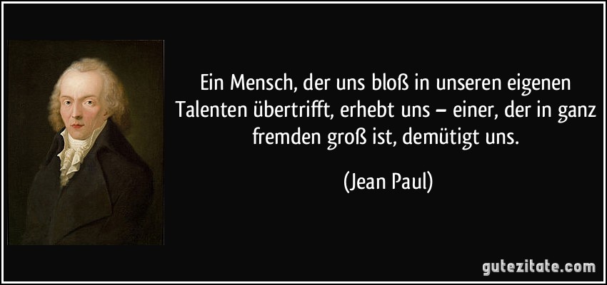 Ein Mensch, der uns bloß in unseren eigenen Talenten übertrifft, erhebt uns – einer, der in ganz fremden groß ist, demütigt uns. (Jean Paul)