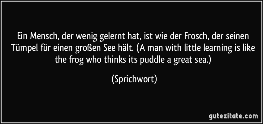 Ein Mensch, der wenig gelernt hat, ist wie der Frosch, der seinen Tümpel für einen großen See hält. (A man with little learning is like the frog who thinks its puddle a great sea.) (Sprichwort)