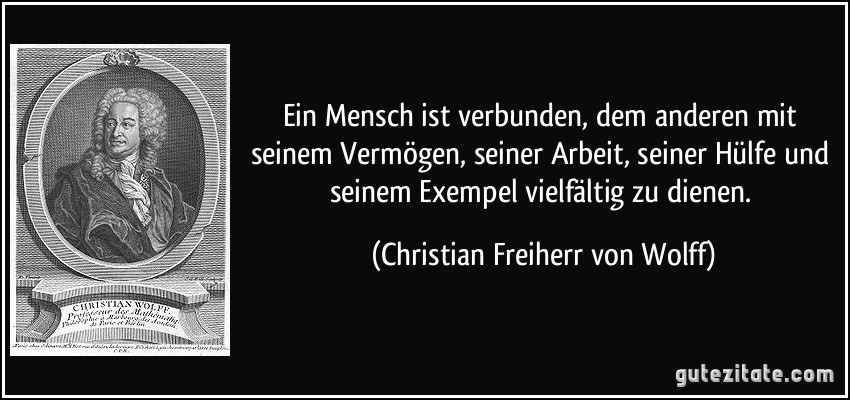 Ein Mensch ist verbunden, dem anderen mit seinem Vermögen, seiner Arbeit, seiner Hülfe und seinem Exempel vielfältig zu dienen. (Christian Freiherr von Wolff)