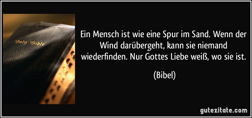 Ein Mensch ist wie eine Spur im Sand. Wenn der Wind darübergeht, kann sie niemand wiederfinden. Nur Gottes Liebe weiß, wo sie ist. (Bibel)