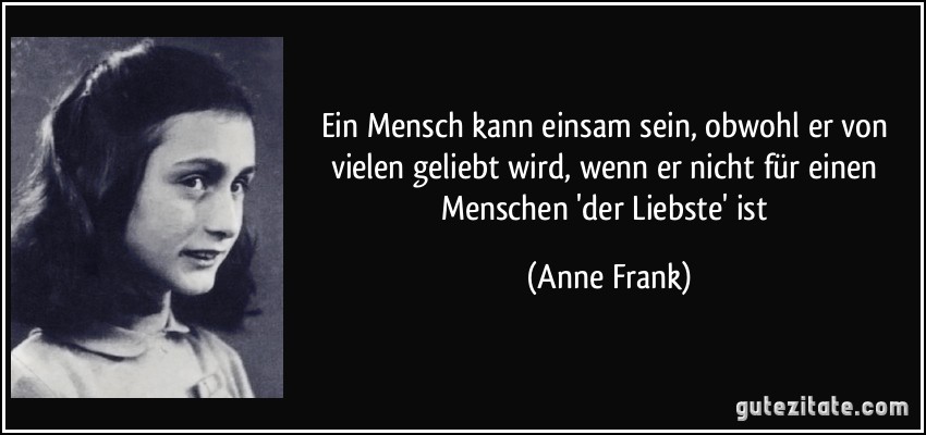 Ein Mensch kann einsam sein, obwohl er von vielen geliebt wird, wenn er nicht für einen Menschen 'der Liebste' ist (Anne Frank)