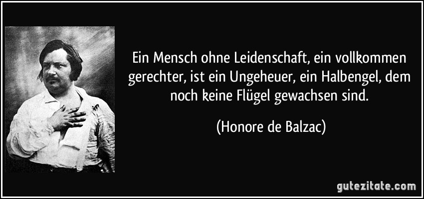 Ein Mensch ohne Leidenschaft, ein vollkommen gerechter, ist ein Ungeheuer, ein Halbengel, dem noch keine Flügel gewachsen sind. (Honore de Balzac)