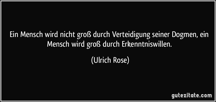 Ein Mensch wird nicht groß durch Verteidigung seiner Dogmen, ein Mensch wird groß durch Erkenntniswillen. (Ulrich Rose)