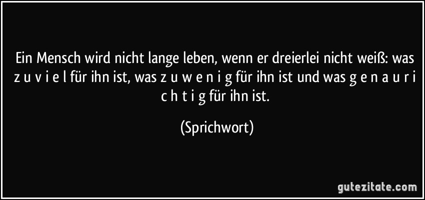 Ein Mensch wird nicht lange leben, wenn er dreierlei nicht weiß: was z u v i e l für ihn ist, was z u w e n i g für ihn ist und was g e n a u r i c h t i g für ihn ist. (Sprichwort)