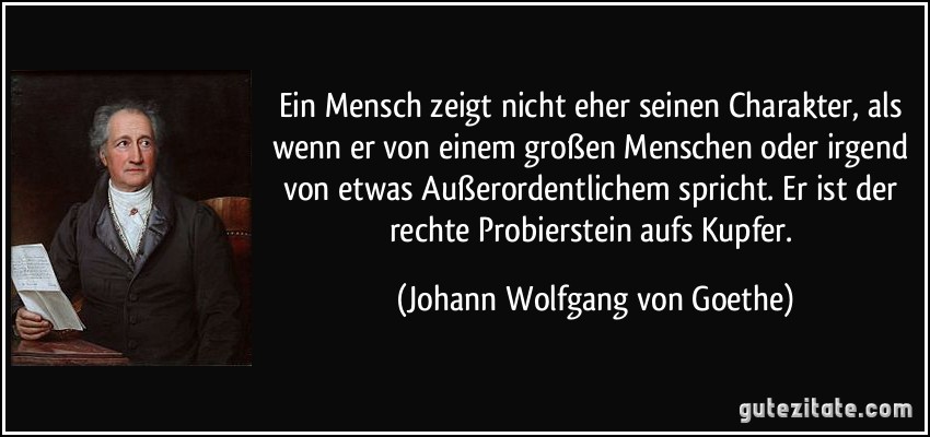 Ein Mensch zeigt nicht eher seinen Charakter, als wenn er von einem großen Menschen oder irgend von etwas Außerordentlichem spricht. Er ist der rechte Probierstein aufs Kupfer. (Johann Wolfgang von Goethe)