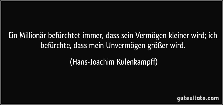 Ein Millionär befürchtet immer, dass sein Vermögen kleiner wird; ich befürchte, dass mein Unvermögen größer wird. (Hans-Joachim Kulenkampff)